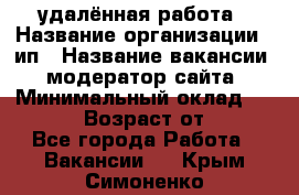 удалённая работа › Название организации ­ ип › Название вакансии ­ модератор сайта › Минимальный оклад ­ 39 500 › Возраст от ­ 18 - Все города Работа » Вакансии   . Крым,Симоненко
